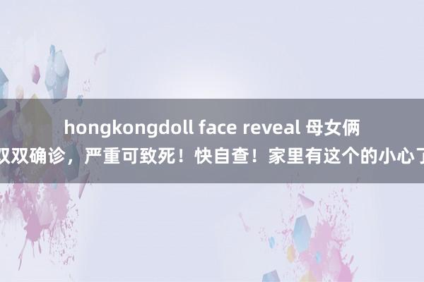 hongkongdoll face reveal 母女俩双双确诊，严重可致死！快自查！家里有这个的小心了