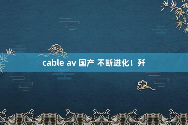 cable av 国产 不断进化！歼