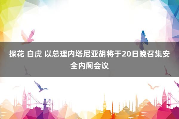 探花 白虎 以总理内塔尼亚胡将于20日晚召集安全内阁会议