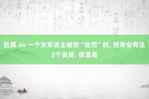 巨屌 av 一个女东谈主被你“处罚”时, 经常会有这3个发扬, 很显着