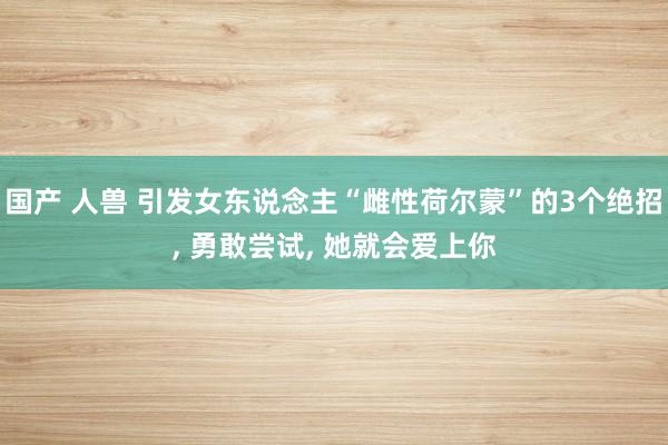 国产 人兽 引发女东说念主“雌性荷尔蒙”的3个绝招, 勇敢尝试, 她就会爱上你