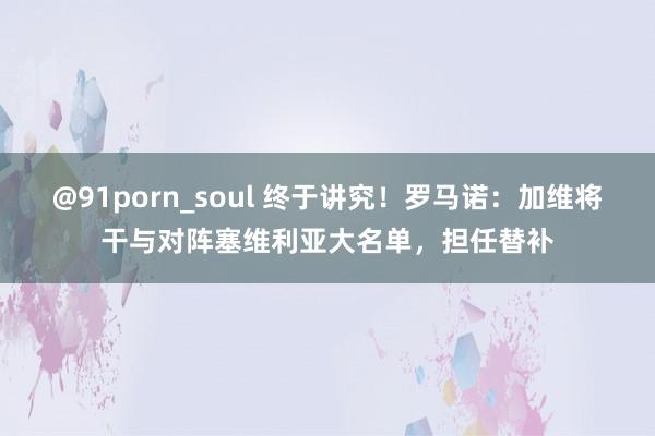 @91porn_soul 终于讲究！罗马诺：加维将干与对阵塞维利亚大名单，担任替补