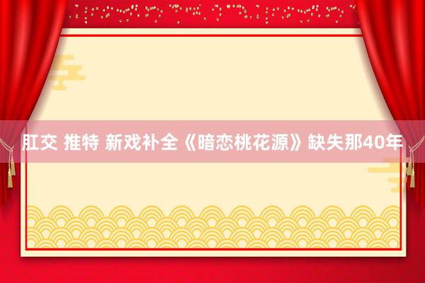 肛交 推特 新戏补全《暗恋桃花源》缺失那40年