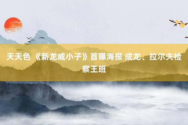 天天色 《新龙威小子》首曝海报 成龙、拉尔夫检察王班