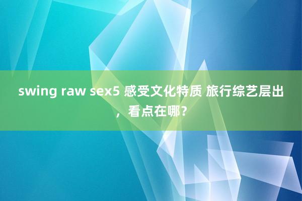 swing raw sex5 感受文化特质 旅行综艺层出，看点在哪？