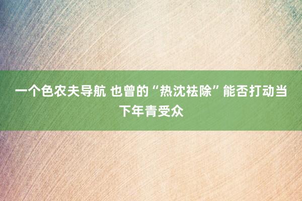 一个色农夫导航 也曾的“热沈袪除”能否打动当下年青受众