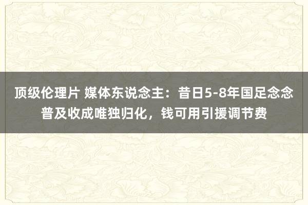 顶级伦理片 媒体东说念主：昔日5-8年国足念念普及收成唯独归化，钱可用引援调节费