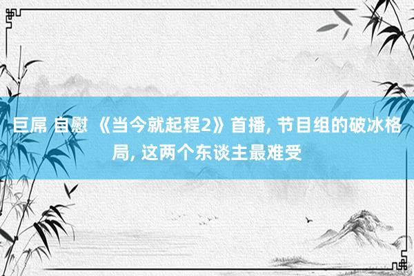 巨屌 自慰 《当今就起程2》首播, 节目组的破冰格局, 这两个东谈主最难受