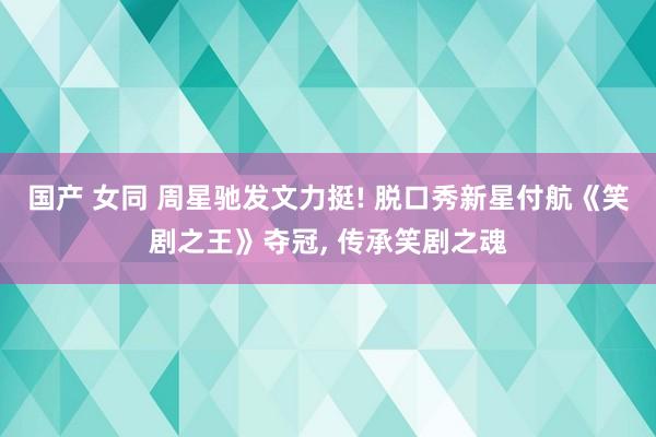 国产 女同 周星驰发文力挺! 脱口秀新星付航《笑剧之王》夺冠, 传承笑剧之魂