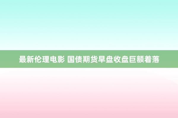 最新伦理电影 国债期货早盘收盘巨额着落