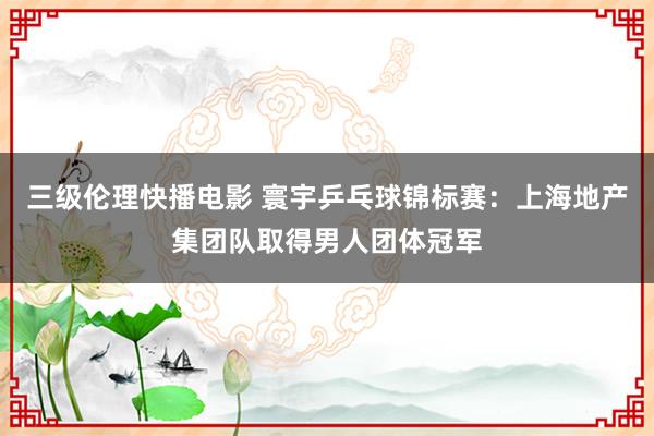 三级伦理快播电影 寰宇乒乓球锦标赛：上海地产集团队取得男人团体冠军