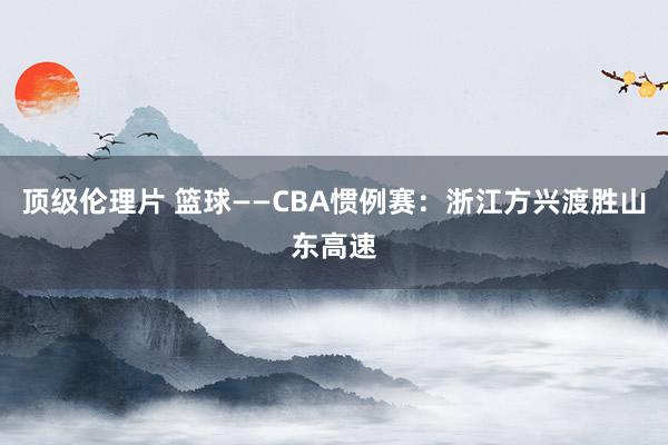 顶级伦理片 篮球——CBA惯例赛：浙江方兴渡胜山东高速