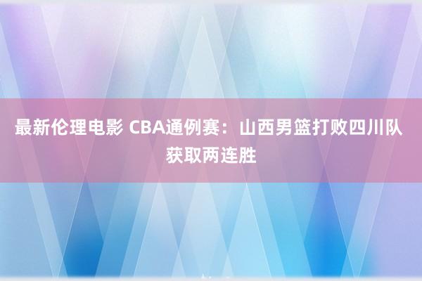 最新伦理电影 CBA通例赛：山西男篮打败四川队 获取两连胜