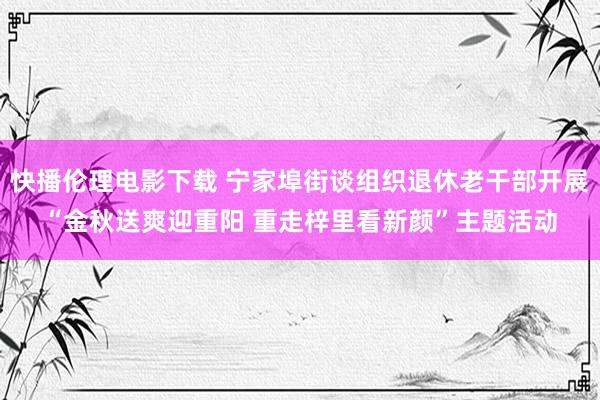 快播伦理电影下载 宁家埠街谈组织退休老干部开展“金秋送爽迎重阳 重走梓里看新颜”主题活动