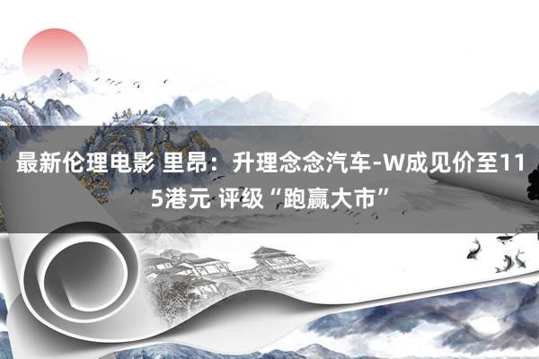 最新伦理电影 里昂：升理念念汽车-W成见价至115港元 评级“跑赢大市”