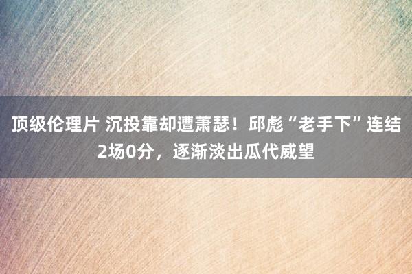 顶级伦理片 沉投靠却遭萧瑟！邱彪“老手下”连结2场0分，逐渐淡出瓜代威望