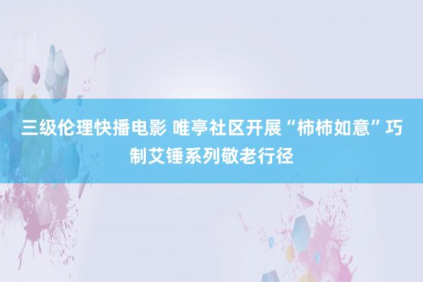 三级伦理快播电影 唯亭社区开展“柿柿如意”巧制艾锤系列敬老行径