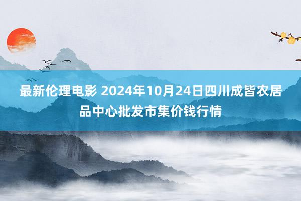 最新伦理电影 2024年10月24日四川成皆农居品中心批发市集价钱行情