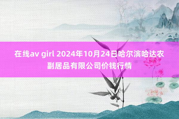 在线av girl 2024年10月24日哈尔滨哈达农副居品有限公司价钱行情