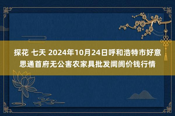 探花 七天 2024年10月24日呼和浩特市好意思通首府无公害农家具批发阛阓价钱行情