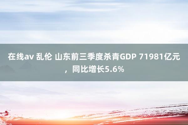 在线av 乱伦 山东前三季度杀青GDP 71981亿元，同比增长5.6%