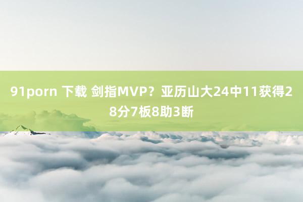 91porn 下载 剑指MVP？亚历山大24中11获得28分7板8助3断