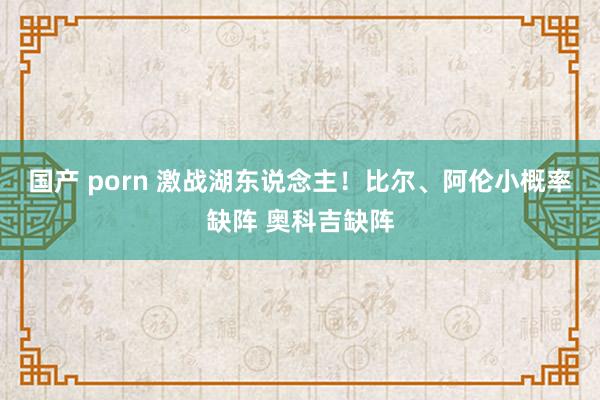 国产 porn 激战湖东说念主！比尔、阿伦小概率缺阵 奥科吉缺阵