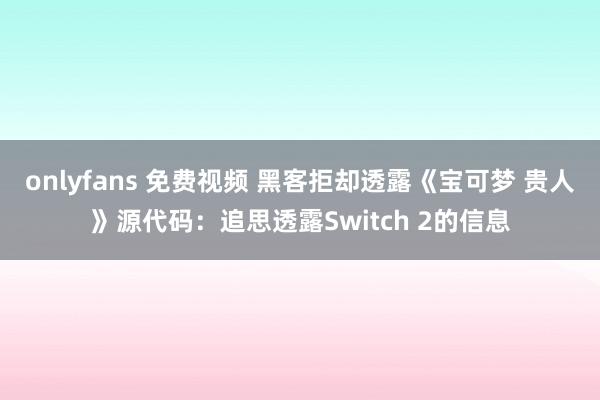 onlyfans 免费视频 黑客拒却透露《宝可梦 贵人》源代码：追思透露Switch 2的信息