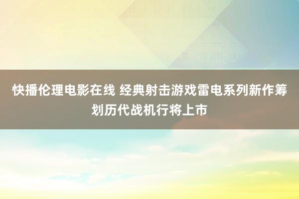 快播伦理电影在线 经典射击游戏雷电系列新作筹划历代战机行将上市