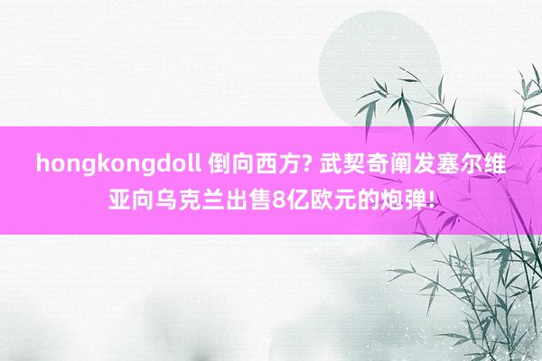 hongkongdoll 倒向西方? 武契奇阐发塞尔维亚向乌克兰出售8亿欧元的炮弹!