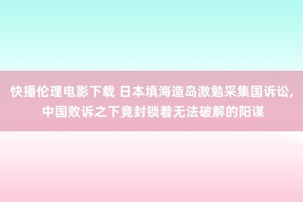 快播伦理电影下载 日本填海造岛激勉采集国诉讼, 中国败诉之下竟封锁着无法破解的阳谋