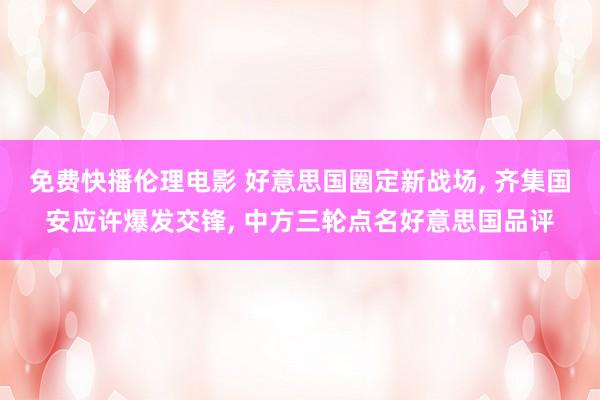 免费快播伦理电影 好意思国圈定新战场， 齐集国安应许爆发交锋， 中方三轮点名好意思国品评