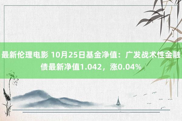 最新伦理电影 10月25日基金净值：广发战术性金融债最新净值1.042，涨0.04%