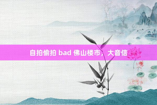 自拍偷拍 bad 佛山楼市，大音信