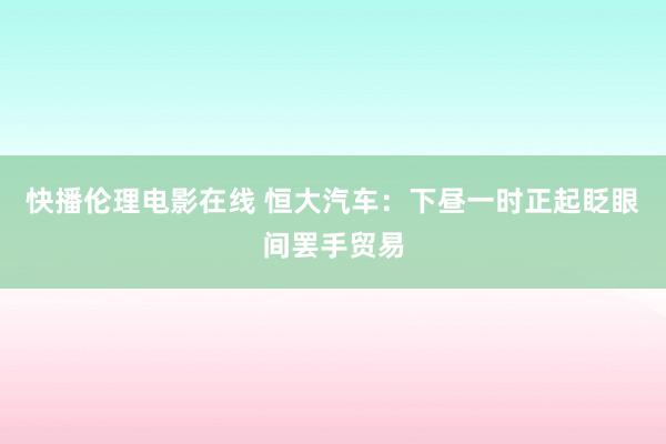 快播伦理电影在线 恒大汽车：下昼一时正起眨眼间罢手贸易