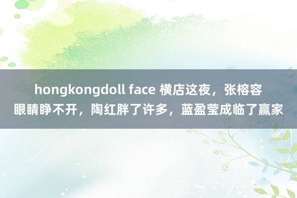 hongkongdoll face 横店这夜，张榕容眼睛睁不开，陶红胖了许多，蓝盈莹成临了赢家