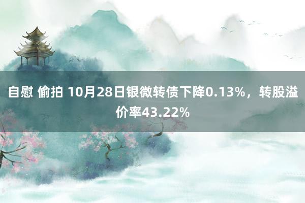 自慰 偷拍 10月28日银微转债下降0.13%，转股溢价率43.22%