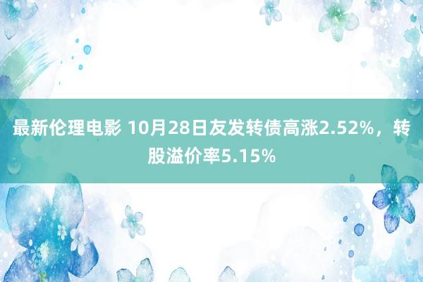 最新伦理电影 10月28日友发转债高涨2.52%，转股溢价率5.15%