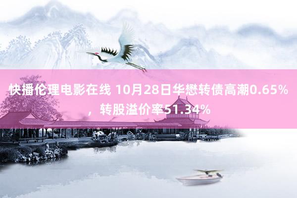 快播伦理电影在线 10月28日华懋转债高潮0.65%，转股溢价率51.34%