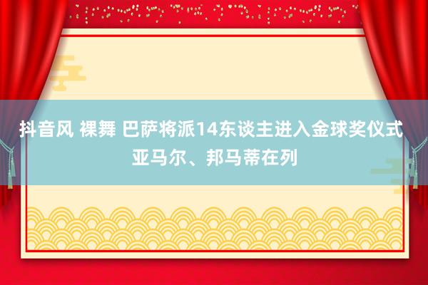 抖音风 裸舞 巴萨将派14东谈主进入金球奖仪式 亚马尔、邦马蒂在列