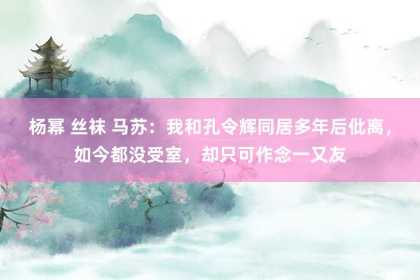 杨幂 丝袜 马苏：我和孔令辉同居多年后仳离，如今都没受室，却只可作念一又友