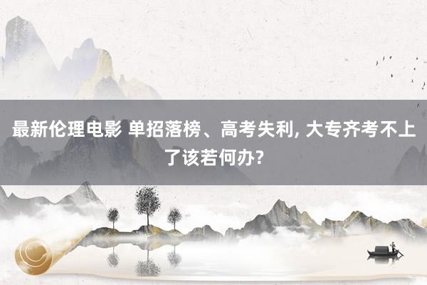 最新伦理电影 单招落榜、高考失利, 大专齐考不上了该若何办?