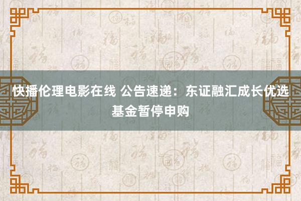 快播伦理电影在线 公告速递：东证融汇成长优选基金暂停申购