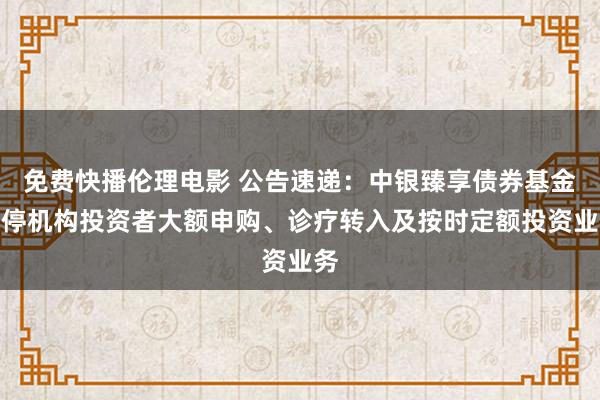 免费快播伦理电影 公告速递：中银臻享债券基金暂停机构投资者大额申购、诊疗转入及按时定额投资业务