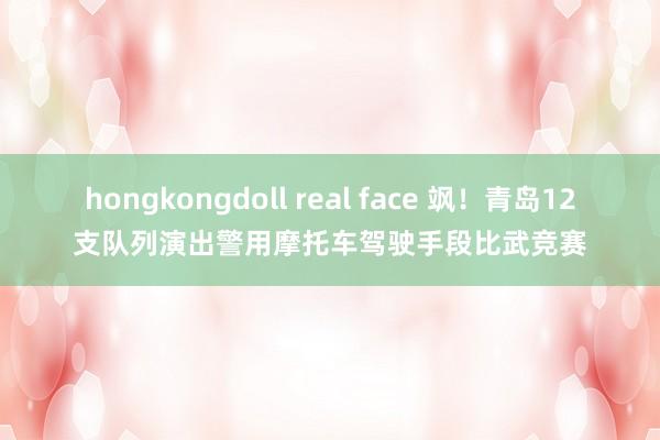 hongkongdoll real face 飒！青岛12支队列演出警用摩托车驾驶手段比武竞赛