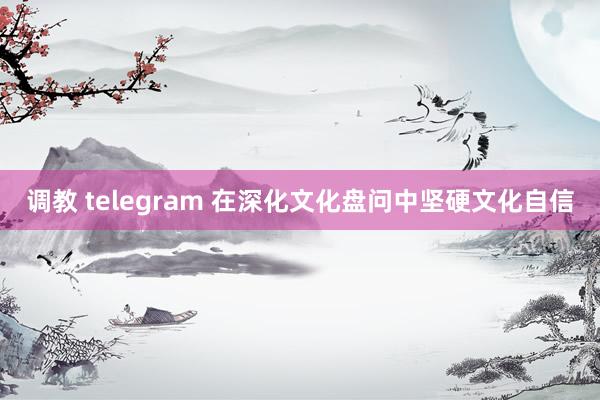 调教 telegram 在深化文化盘问中坚硬文化自信