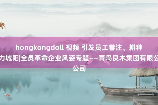 hongkongdoll 视频 引发员工眷注、耕种活力城阳|全员革命企业风姿专题——青岛良木集团有限公司