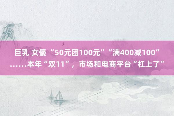 巨乳 女優 “50元团100元”“满400减100”……本年“双11”，市场和电商平台“杠上了”