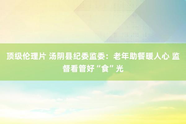 顶级伦理片 汤阴县纪委监委：老年助餐暖人心 监督看管好“食”光