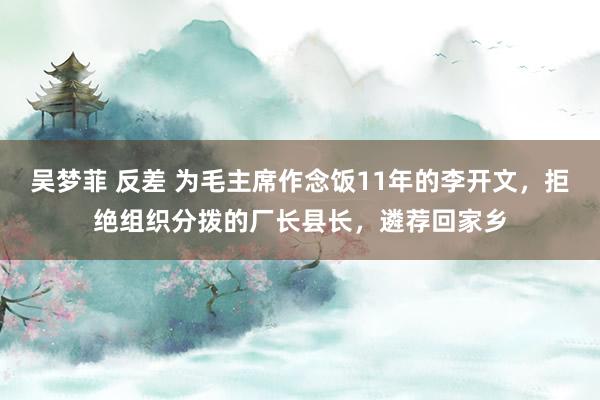 吴梦菲 反差 为毛主席作念饭11年的李开文，拒绝组织分拨的厂长县长，遴荐回家乡